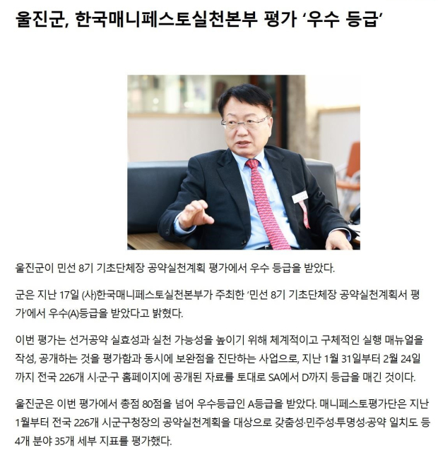 울진군, 한국매니페스토실천본부 평가 '우수등급' [전석우] 울진군이 민선8기 기초단체장 공약실천계획 평가에서 우수 등급을 받았다.
    군은 지난 17일(사)한국매니스페스토실천본부가 주최한 '민선8기 기초단체장 공약실천계획서 평가'에서 우수(A)등급을 받았다고 밝혔다.
    이번 평가는 선거공약 실효성과 실천 가능성을 높이기 위해 체계적이고 구체적인 실행 메뉴얼을 작성, 공개하는 것을 평가함과 동시에 보완점을 진단하는 사업으로, 지난 1월 31일부터 2월 24일까지
    전국 226개 시·군·구 홈페이지에 공개된 자료를 토대로 SA에서 D까지 등급을 매긴 것이다.
    울진군은 이번 평가에서 총점 80점을 넘어 우수등급인 A등급을 받았다. 매니페스토평가단은 지난 1월부터 전국 226개 시군구청장의 공약실천계획을 대상으로 갖춤성·민주성·투명성·공약 일치도 등 4개 분야
    35개 세부 지표를 평가했다.