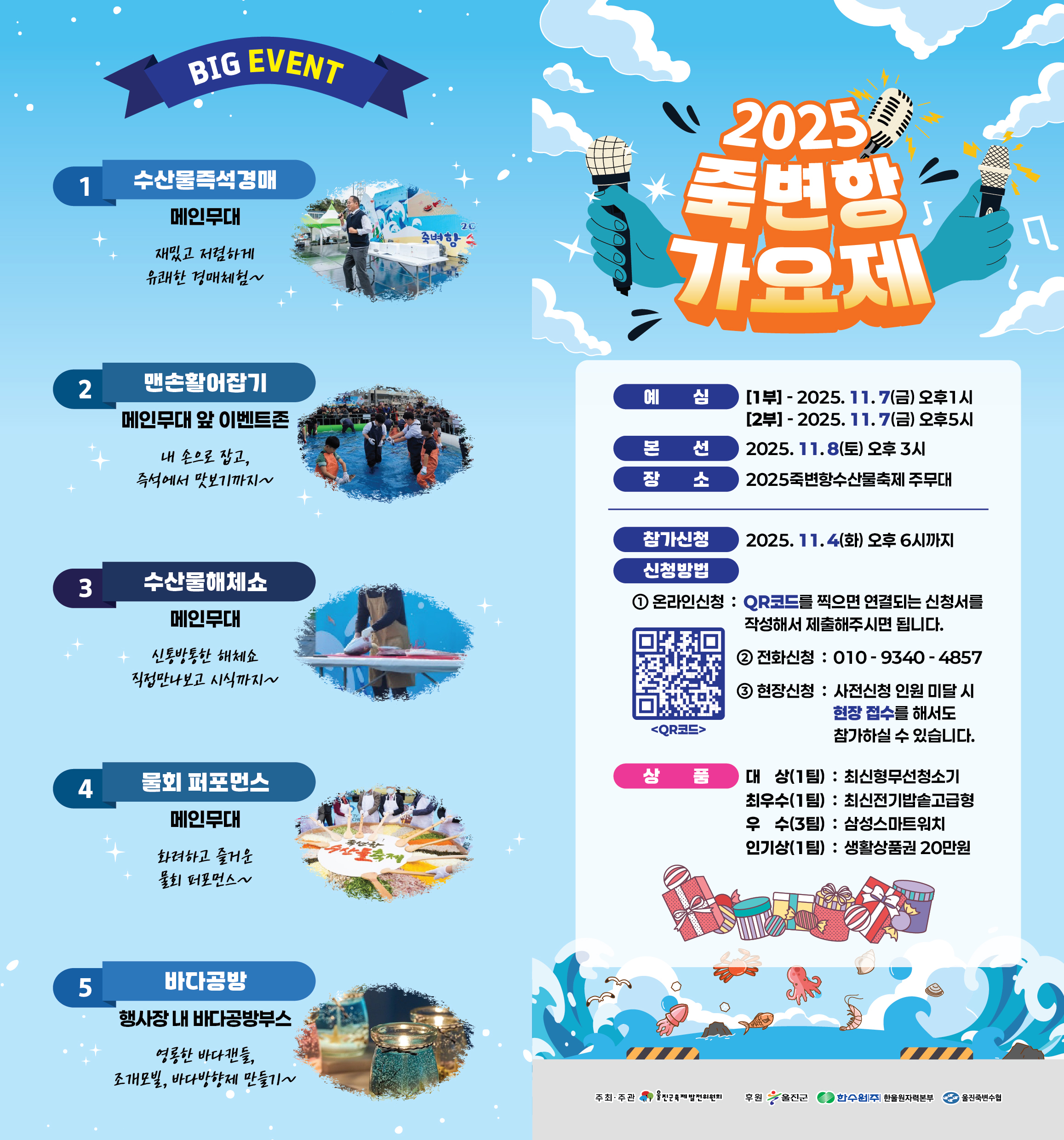 죽변항 수산물 축제의 주요행사로 'BIG EVENT' ((행사명 / 장소 / 내용), 1. 수산물즉석경매 / 메인무대 / 재밌고 저렴하게 유쾌한 경매체험~, 2. 맨손활어잡기 / 메인무대 앞 이벤트존 / 내 손으로 잡고, 즉석에서 맛보기까지~, 3. 수산물해체쇼 / 메인무대 / 신통방통한 해체쇼 직접만나보고 시식까지~, 4. 물회 퍼포먼스 / 메인무대 / 화려하고 줄거운 물회 퍼포먼스~, 5. 바다공방 / 행사장 내 바다공방부스 / 영롱한 바다캔들, 조개모빌, 바다방향제 만들기~)와 '2025 죽변항 가요제'(○ 예 심, [1부] - 2025. 11. 7(금) 오후1시, [2부] - 2025. 11. 7(금) 오후5시, ○ 본 선 : 2025. 11.8(토) 오후 3시, ○ 장 소 : 2025죽변항수산물축제 주무대, ○ 참가신청 : 2025. 11.4(화) 오후 6시까지, ○ 신청방법, 1. 온라인신청 : QR코드를 찍으면 연결되는 신청서를 작성해서 제출해주시면 됩니다., 2. 전화신청 : 010-9340-4857, 3. 현장신청 : 사전신청 인원 미달 시 현장 접수를 해서도 참가하실 수 있습니다., <QR코드 이미지>, ○ 상 품, 1. 대 상(1팀) : 최신형무선청소기, 2. 최우수(1팀) : 최신전기밥솥고급형, 3. 우 수(3팀) : 삼성스마트워치, 4. 인기상(1팀) : 생활상품권 20만원, ○ 주최·주관 : 울진군축제발전위원회, ○ 후원 : 울진군, 한수원(주) 한울원자력본부, 울진죽변수협)가 있습니다.