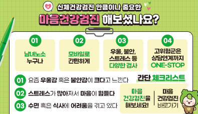 신체건강검진 만큼이나 중요한
마음건강검진 해보셨나요?

01. 남녀노소 누구나
02. 모바일로 간편하게
03. 우울, 불안 스트레스 등 다양한 검사
04. 고위험군은 상담연계까지 one-stop

*간단 체크리스트*
01. 요즘 우울감 혹은 불안감이 크다고 느낀다
02. 스트레스가 많아져서 마음이 힘들다 
03. 수면 혹은 식사에 어려움을 겪고 있다

마음건강검진을 헤보세요!
마음건강검진 바로가기
