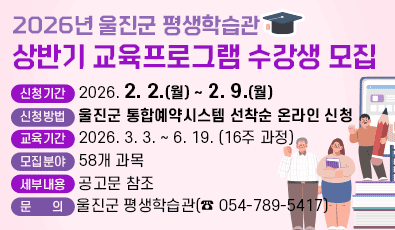 2026년 울진군 평생학습관 상반기 교육프로그램 수강생 모집
1. 신청기간: 2026. 2. 2.(월) ~ 2. 9.(월)
2. 신청방법: 울진군 통합예약시스템 선착순 온라인 신청
3. 교육기간: 2026. 3. 3. ~ 6. 19. (16주 과정)
4. 모집분야: 58개 과목
5. 세부내용: 공고문 참조
6. 문 의: 울진군 평생학습관(☎ 054-789-5417)