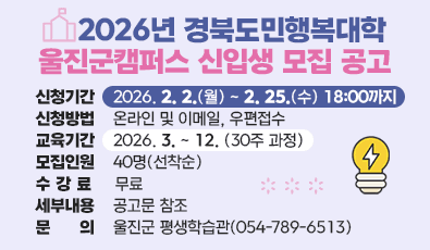 2026년 경북도민행복대학 울진군캠퍼스 신입생 모집 공고
1. 신청기간: 2026. 2. 2.(월) ~ 2. 25.(수) 18:00까지 
2. 신청방법: 온라인 및 이메일, 우편접수 
3. 교육기간: 2026. 3. ~ 12. (30주 과정)
4. 모집인원: 40명(선착순)
5. 수 강 료: 무료
6. 세부내용: 공고문 참조
7. 문 의: 울진군 평생학습관(☎ 054-789-6513)