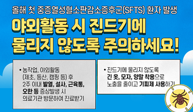 올해 첫 중증열성혈소판감소증후군(SFTS) 환자 발생
야외활동 시 진드기에 물리지 않도록 주의하세요!
농작업, 야외활동 (제초, 등산, 캠핑 등) 후
2주 이내 발열, 설사, 근육통,
오한 등 증상발생 시
의료기관 방문하여 진료받기
진드기에 물리지 않도록
긴 옷, 모자, 양말 착용으로
노출을 줄이고 기피제 사용하기